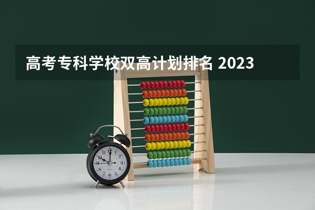 高考专科学校双高计划排名 2023高职高专排行榜
