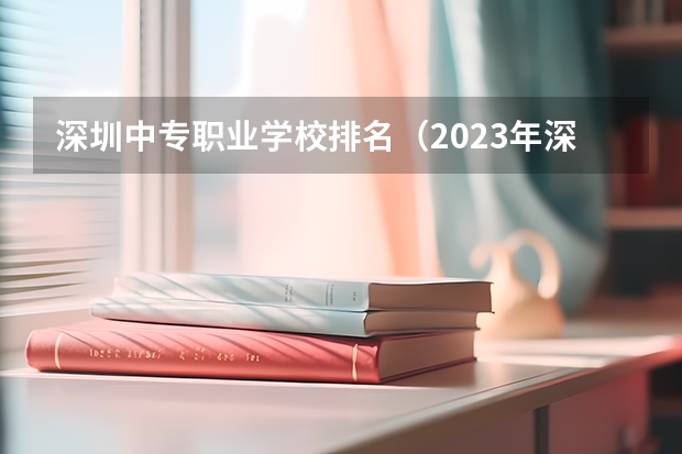 深圳中专职业学校排名（2023年深圳技校排名前十学校名单）