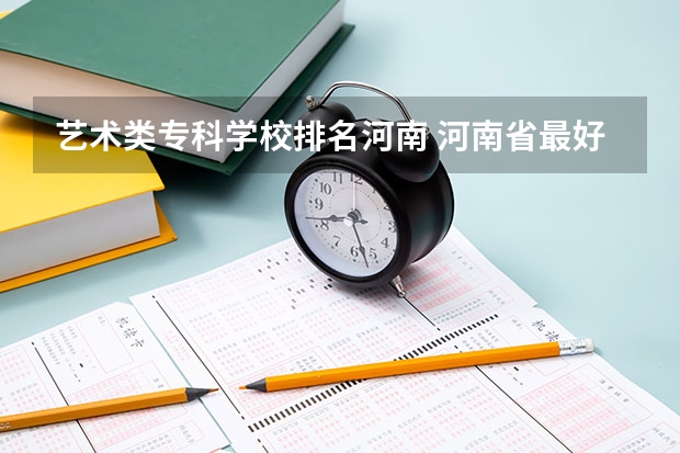 艺术类专科学校排名河南 河南省最好的专科学校的排名