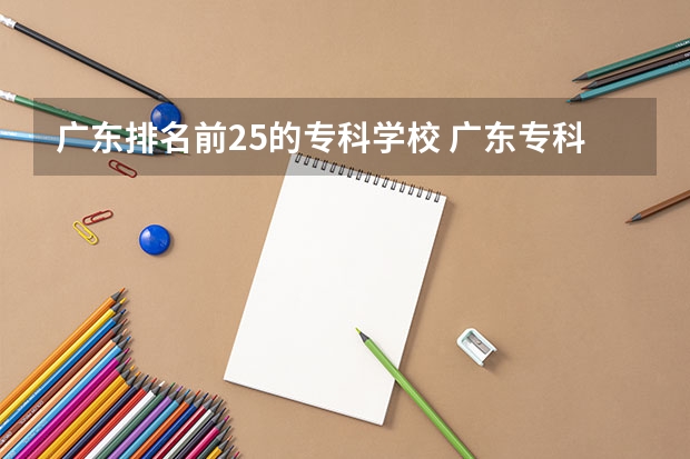 广东排名前25的专科学校 广东专科学校排名榜及录取分数线