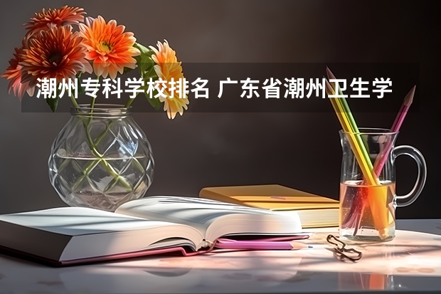 潮州专科学校排名 广东省潮州卫生学校和潮州市职业技术学校区别
